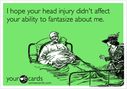 I hope your head injury didn't affect your ability to fantasize about me.