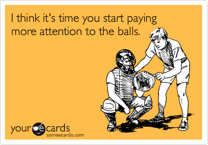 I think it's time you start paying more attention to the balls.