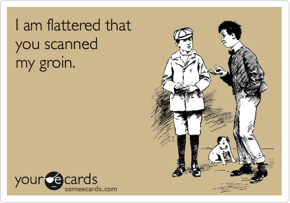 I am flattered that
you scanned
my groin.