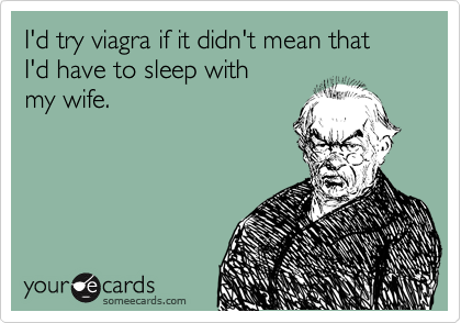 I'd try viagra if it didn't mean that
I'd have to sleep with
my wife.