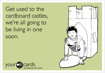 Get used to the
cardboard castles,
we're all going to
be living in one
soon.