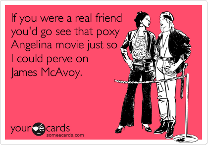 If you were a real friend
you'd go see that poxy
Angelina movie just so
I could perve on
James McAvoy.