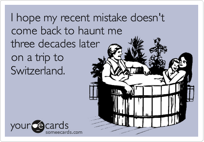 I hope my recent mistake doesn't come back to haunt me 
three decades later 
on a trip to
Switzerland.