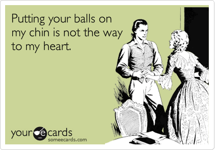 Putting your balls on
my chin is not the way
to my heart. 