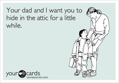 Your dad and I want you to 
hide in the attic for a little 
while.