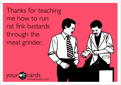 Thanks for teaching me how to run rat fink bastardsthrough the meat grinder.