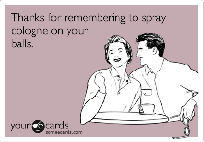 Thanks for remembering to spray cologne on your
balls.