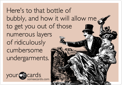 Here's to that bottle of
bubbly, and how it will allow me
to get you out of those
numerous layers
of ridiculously
cumbersome
undergarments.