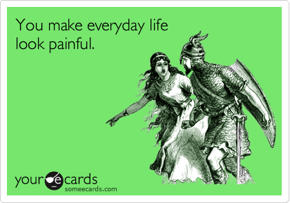 You make everyday life
look painful.