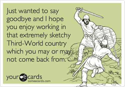 Just wanted to say
goodbye and I hope
you enjoy working in
that extremely sketchy
Third-World country
which you may or may
not come back from.