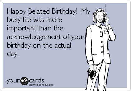 Happy Belated Birthday!  My
busy life was more
important than the
acknowledgement of your
birthday on the actual
day.