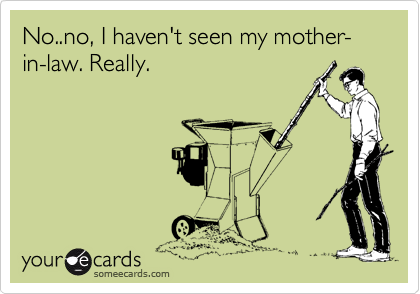 No..no, I haven't seen my mother-in-law. Really. 