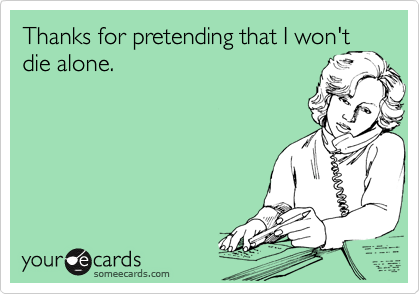 Thanks for pretending that I won't
die alone.