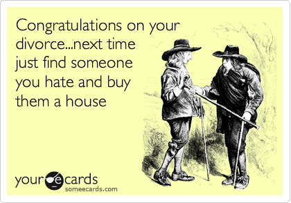 Congratulations on your divorce...next time
just find someone
you hate and buy
them a house