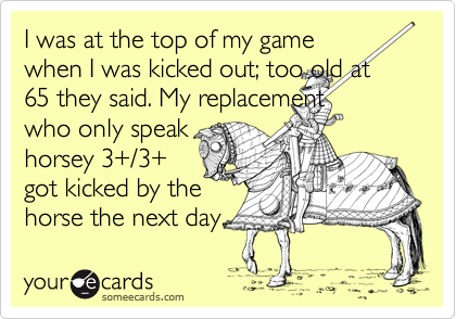 I was at the top of my game
when I was kicked out; too old at 65 they said. My replacement
who only speak
horsey 3+/3+
got kicked by the
horse the next day. 