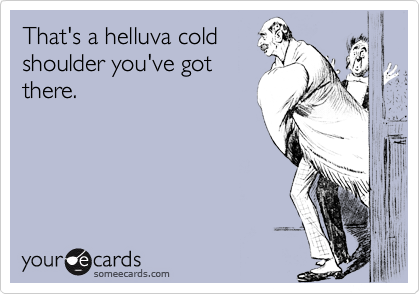 That's a helluva cold
shoulder you've got
there.