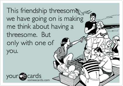 This friendship threesome
we have going on is making
me think about having a
threesome.  But
only with one of
you.