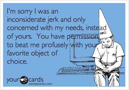 I'm sorry I was an
inconsiderate jerk and only
concerned with my needs, instead of yours.  You have permission
to beat me profusely with your
favorite object of
choice.