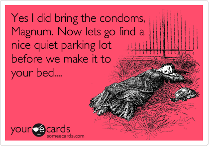 Yes I did bring the condoms, 
Magnum. Now lets go find a
nice quiet parking lot
before we make it to
your bed....