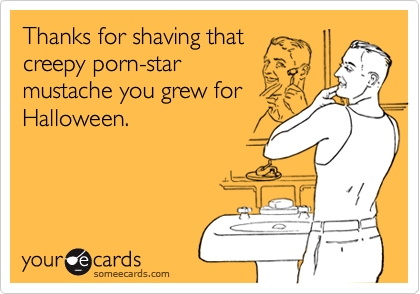 Thanks for shaving that
creepy porn-star
mustache you grew for
Halloween.