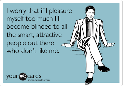 I worry that if I pleasure
myself too much I'll
become blinded to all
the smart, attractive
people out there 
who don't like me.