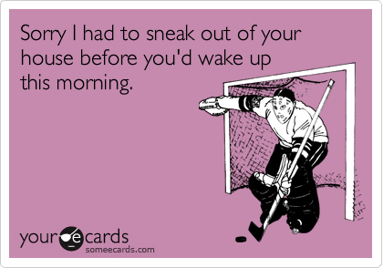 Sorry I had to sneak out of your house before you'd wake upthis morning.