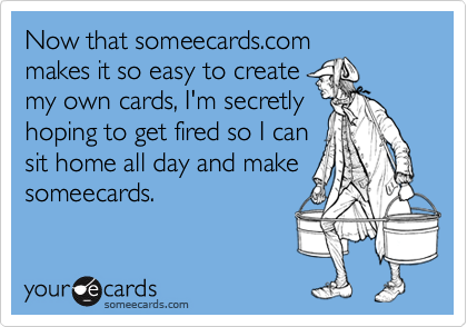 Now that someecards.com
makes it so easy to create
my own cards, I'm secretly
hoping to get fired so I can
sit home all day and make
someecards.