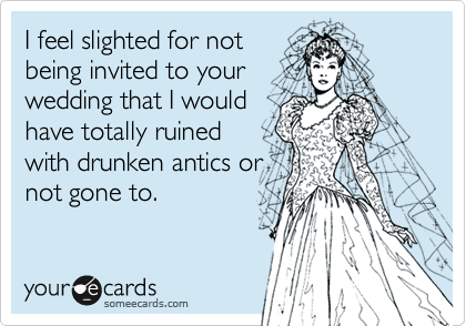 I feel slighted for not 
being invited to your
wedding that I would
have totally ruined
with drunken antics or
not gone to.