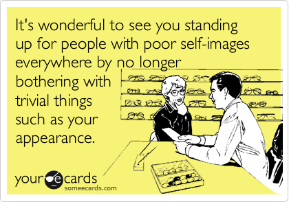 It's wonderful to see you standing  up for people with poor self-images everywhere by no longer 
bothering with
trivial things
such as your
appearance.