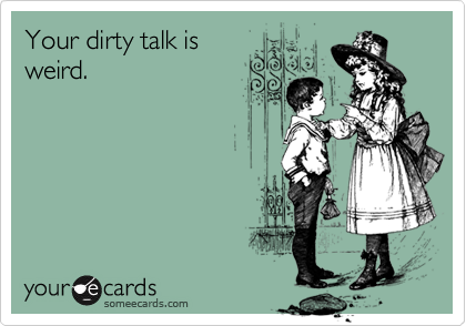 Your dirty talk is
weird.