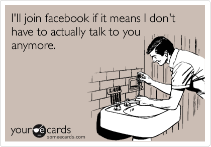 I'll join facebook if it means I don't have to actually talk to youanymore.