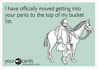 I have officially moved getting into your pants to the top of my bucket list.
