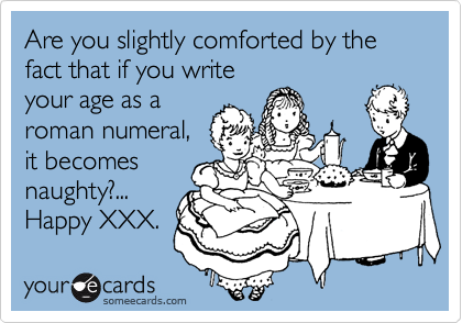 Are you slightly comforted by the fact that if you write
your age as a
roman numeral,
it becomes
naughty?...
Happy XXX.