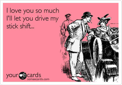 I love you so much
I'll let you drive my
stick shift...