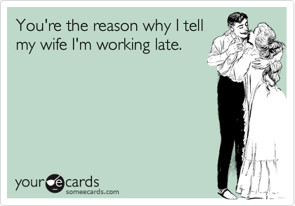 You're the reason why I tell
my wife I'm working late.
