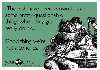  The Irish have been known to do some pretty questionable 
things when they get
really drunk...

Good thing we're
not alcoholics.