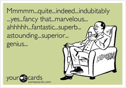 Mmmmm...quite...indeed...indubitably...yes...fancy that...marvelous...
ahhhhh...fantastic...superb...
astounding...superior...
genius...