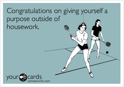 Congratulations on giving yourself a purpose outside of
housework.