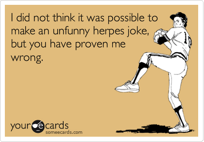 I did not think it was possible to
make an unfunny herpes joke,
but you have proven me
wrong.