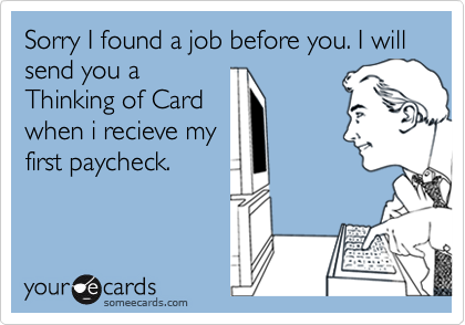 Sorry I found a job before you. I will send you a
Thinking of Card
when i recieve my
first paycheck.