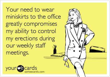 Your need to wear
miniskirts to the office
greatly compromises
my ability to control
my erections during
our weekly staff
meetings.