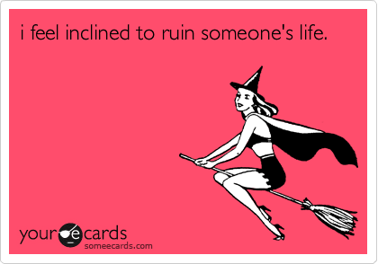 i feel inclined to ruin someone's life. 