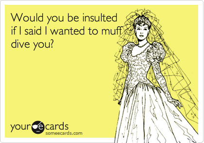 Would you be insulted
if I said I wanted to muff
dive you?