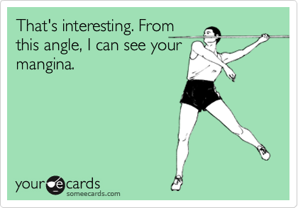 That's interesting. From
this angle, I can see your
mangina.