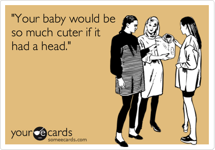 "Your baby would be
so much cuter if it
had a head."