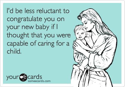 I'd be less reluctant to
congratulate you on
your new baby if I
thought that you were
capable of caring for a
child.
