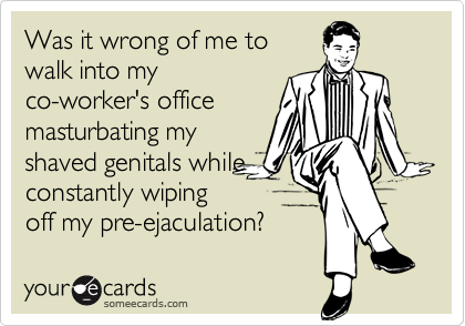 Was it wrong of me to
walk into my
co-worker's office
masturbating my
shaved genitals while
constantly wiping
off my pre-ejaculation?