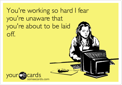 You're working so hard I fear you're unaware that
you're about to be laid
off.