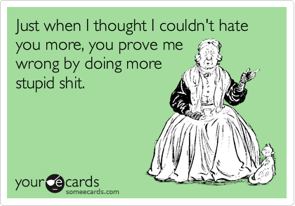 Just when I thought I couldn't hate you more, you prove me
wrong by doing more
stupid shit.