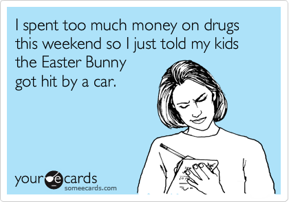 I spent too much money on drugs this weekend so I just told my kids  the Easter Bunny
got hit by a car.